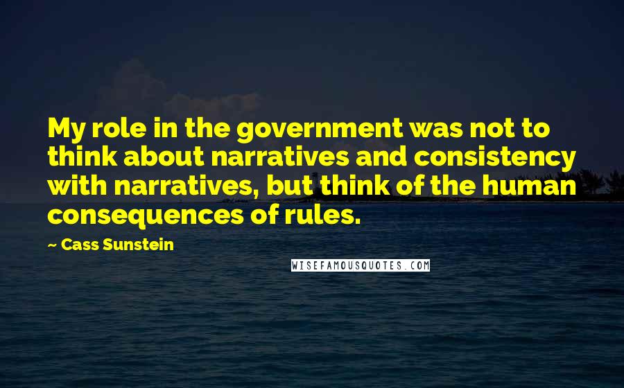 Cass Sunstein Quotes: My role in the government was not to think about narratives and consistency with narratives, but think of the human consequences of rules.