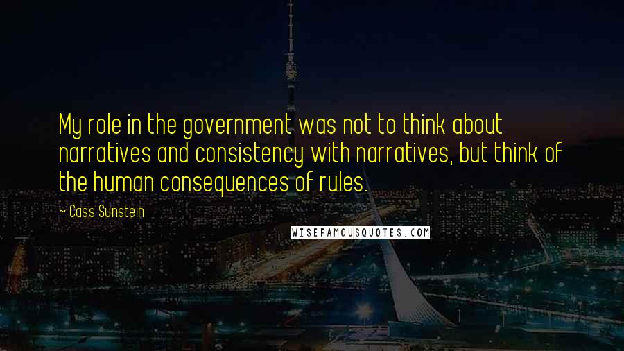 Cass Sunstein Quotes: My role in the government was not to think about narratives and consistency with narratives, but think of the human consequences of rules.