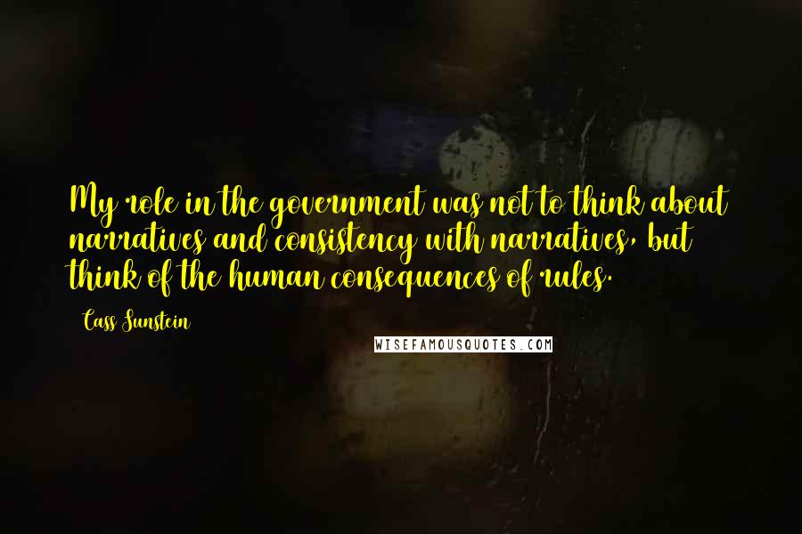 Cass Sunstein Quotes: My role in the government was not to think about narratives and consistency with narratives, but think of the human consequences of rules.