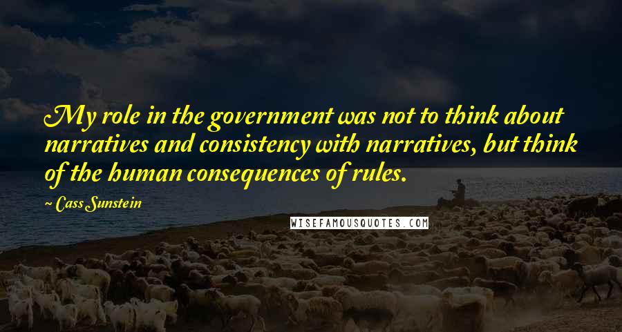 Cass Sunstein Quotes: My role in the government was not to think about narratives and consistency with narratives, but think of the human consequences of rules.