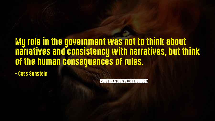 Cass Sunstein Quotes: My role in the government was not to think about narratives and consistency with narratives, but think of the human consequences of rules.