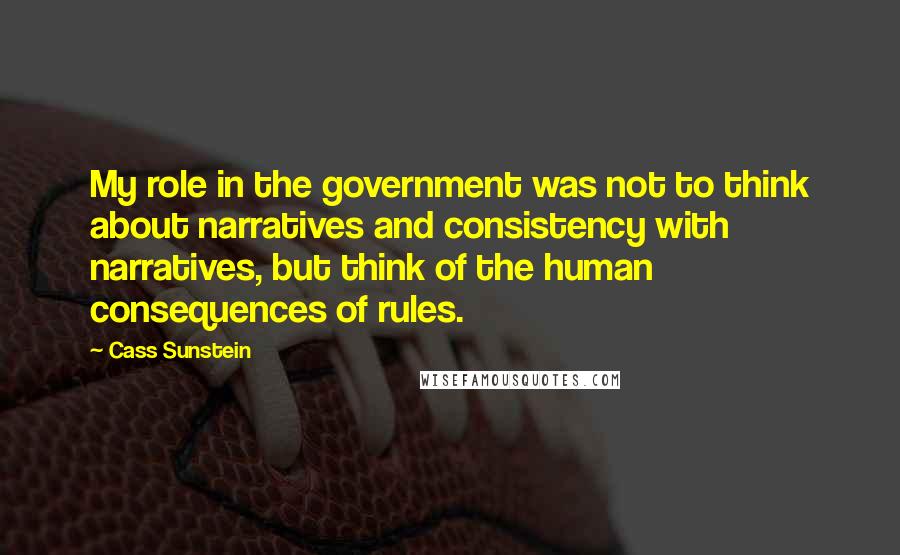 Cass Sunstein Quotes: My role in the government was not to think about narratives and consistency with narratives, but think of the human consequences of rules.