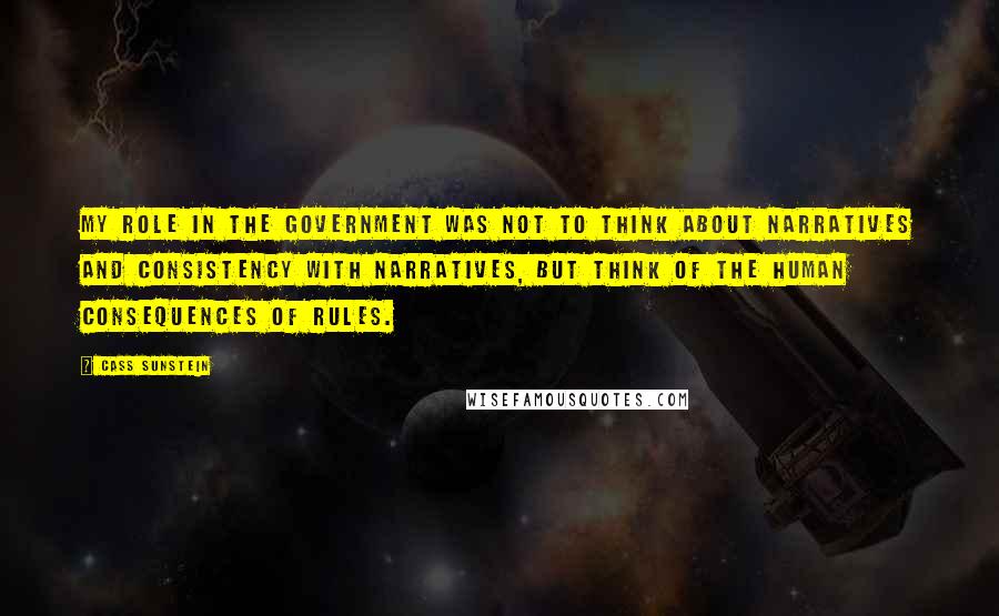 Cass Sunstein Quotes: My role in the government was not to think about narratives and consistency with narratives, but think of the human consequences of rules.