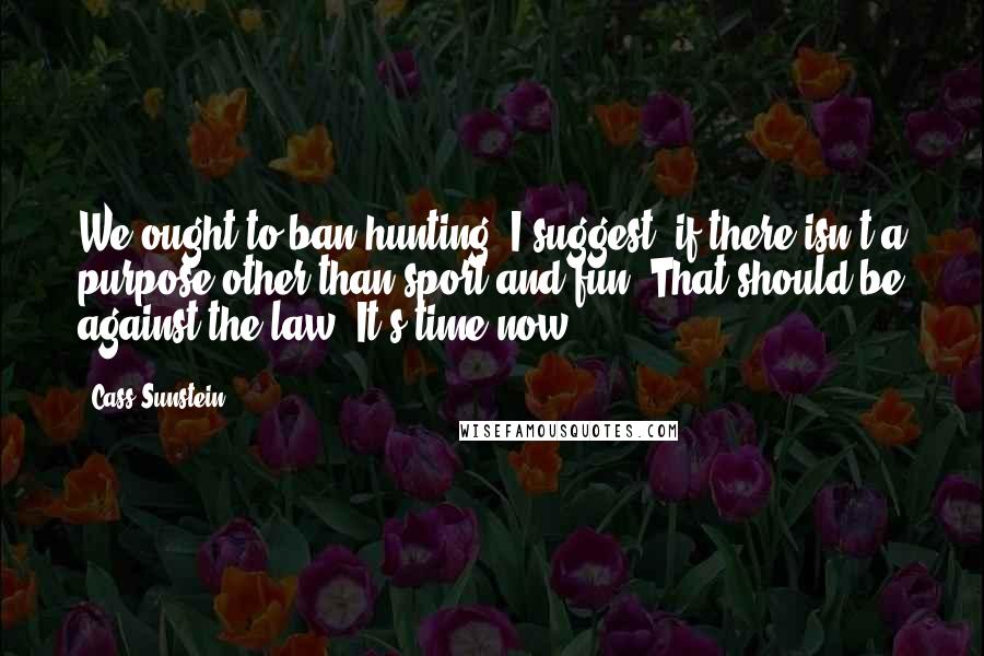 Cass Sunstein Quotes: We ought to ban hunting, I suggest, if there isn't a purpose other than sport and fun. That should be against the law. It's time now.