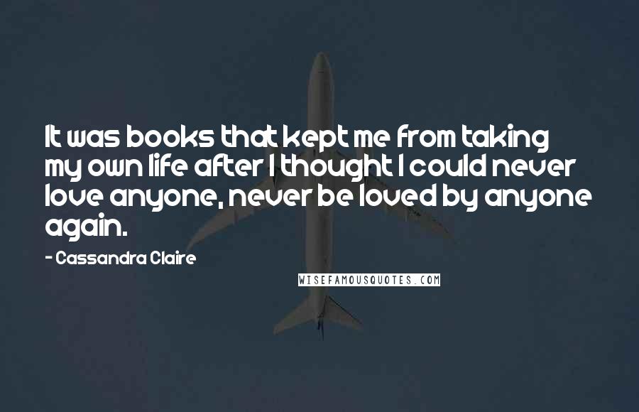 Cassandra Claire Quotes: It was books that kept me from taking my own life after I thought I could never love anyone, never be loved by anyone again.