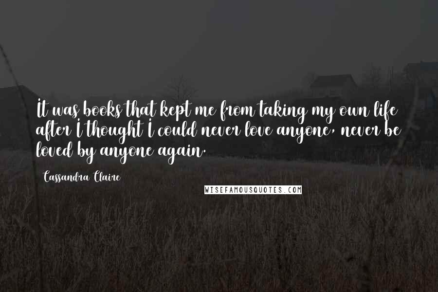 Cassandra Claire Quotes: It was books that kept me from taking my own life after I thought I could never love anyone, never be loved by anyone again.