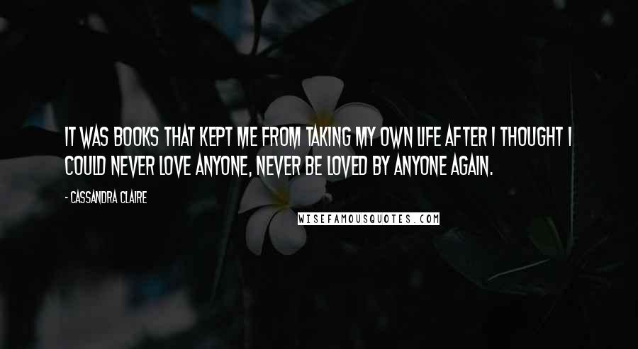 Cassandra Claire Quotes: It was books that kept me from taking my own life after I thought I could never love anyone, never be loved by anyone again.