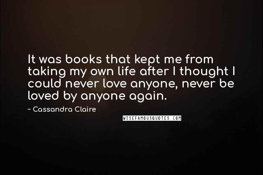 Cassandra Claire Quotes: It was books that kept me from taking my own life after I thought I could never love anyone, never be loved by anyone again.