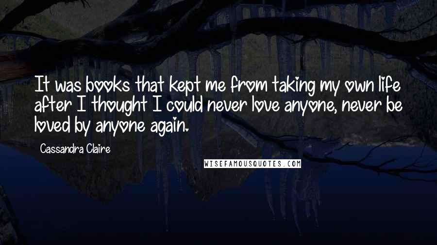 Cassandra Claire Quotes: It was books that kept me from taking my own life after I thought I could never love anyone, never be loved by anyone again.