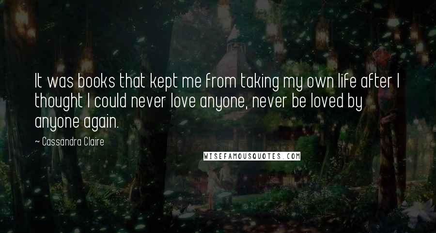 Cassandra Claire Quotes: It was books that kept me from taking my own life after I thought I could never love anyone, never be loved by anyone again.