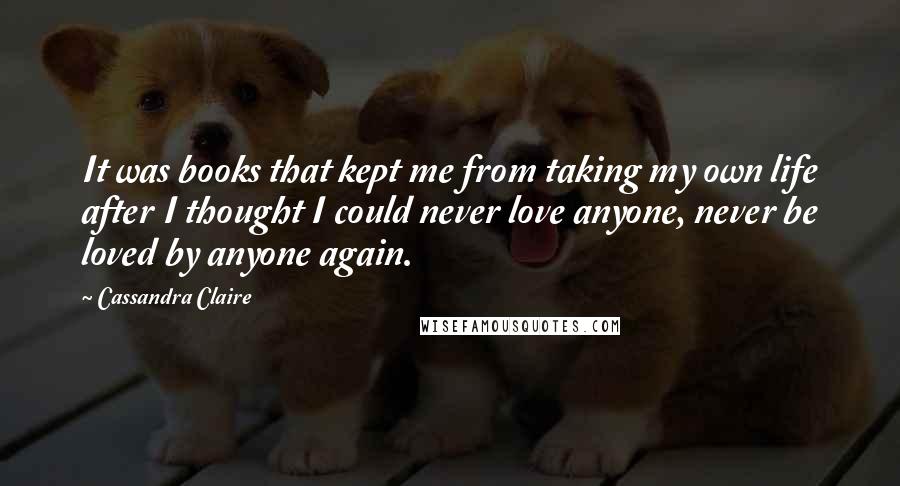 Cassandra Claire Quotes: It was books that kept me from taking my own life after I thought I could never love anyone, never be loved by anyone again.