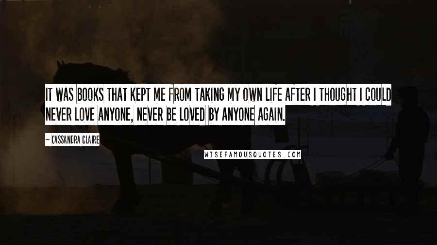 Cassandra Claire Quotes: It was books that kept me from taking my own life after I thought I could never love anyone, never be loved by anyone again.
