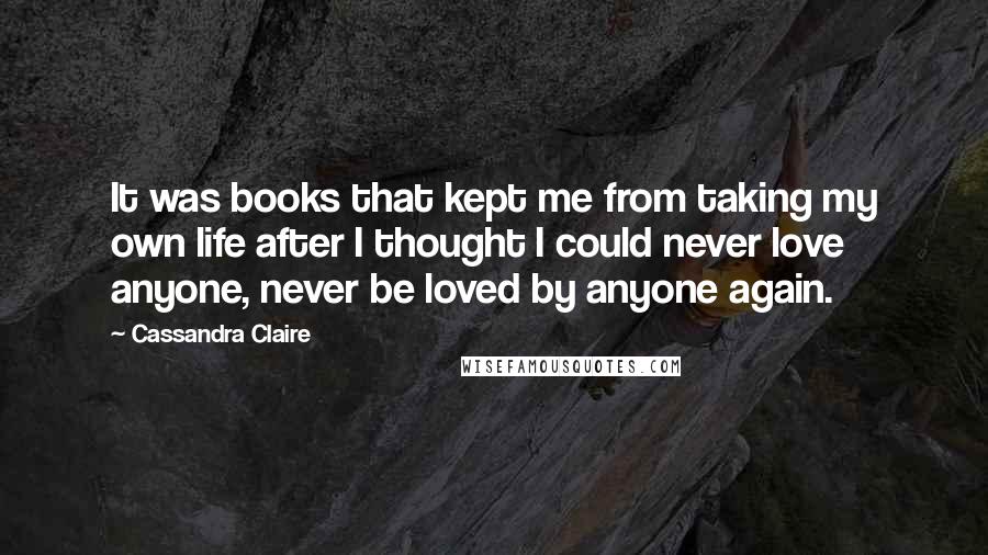 Cassandra Claire Quotes: It was books that kept me from taking my own life after I thought I could never love anyone, never be loved by anyone again.