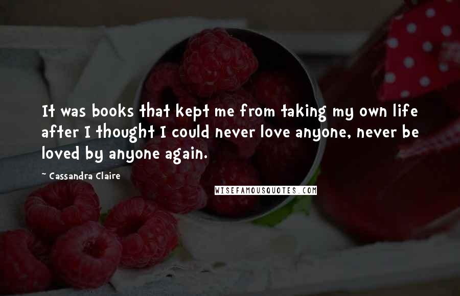 Cassandra Claire Quotes: It was books that kept me from taking my own life after I thought I could never love anyone, never be loved by anyone again.