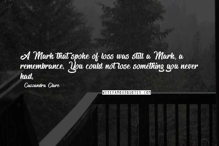 Cassandra Clare Quotes: A Mark that spoke of loss was still a Mark, a remembrance. You could not lose something you never had.