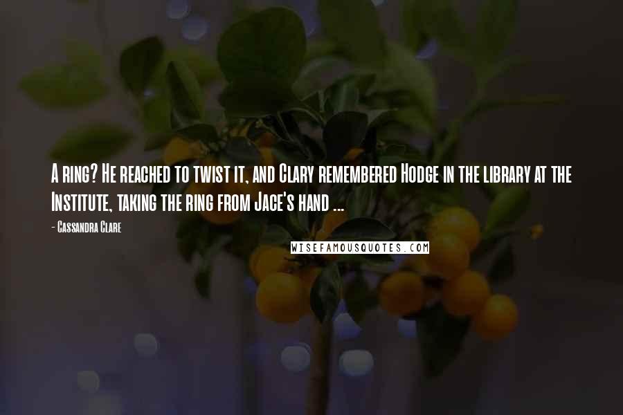 Cassandra Clare Quotes: A ring? He reached to twist it, and Clary remembered Hodge in the library at the Institute, taking the ring from Jace's hand ...