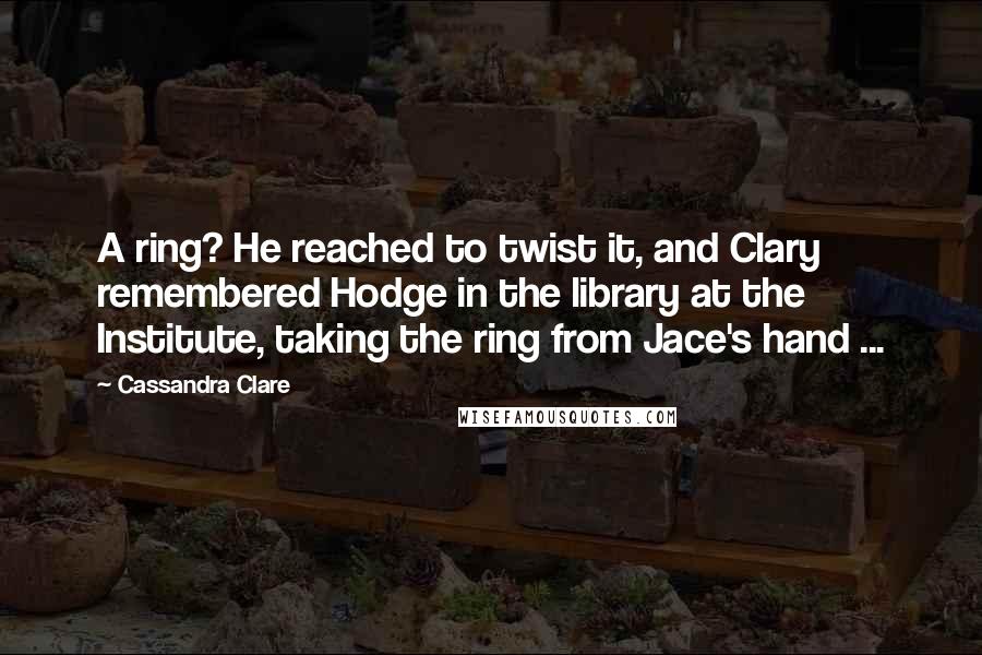 Cassandra Clare Quotes: A ring? He reached to twist it, and Clary remembered Hodge in the library at the Institute, taking the ring from Jace's hand ...