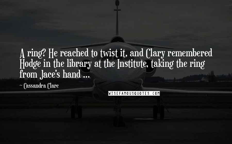 Cassandra Clare Quotes: A ring? He reached to twist it, and Clary remembered Hodge in the library at the Institute, taking the ring from Jace's hand ...