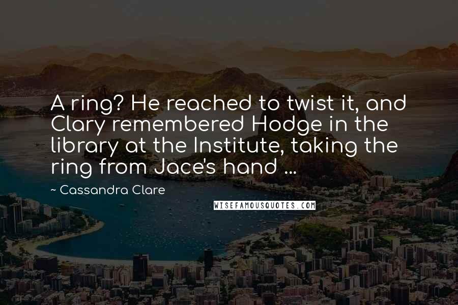 Cassandra Clare Quotes: A ring? He reached to twist it, and Clary remembered Hodge in the library at the Institute, taking the ring from Jace's hand ...