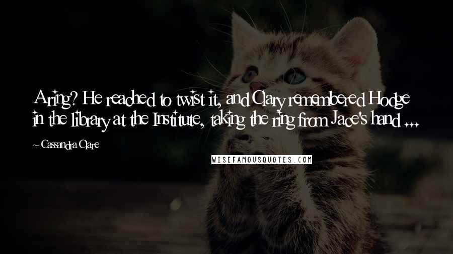 Cassandra Clare Quotes: A ring? He reached to twist it, and Clary remembered Hodge in the library at the Institute, taking the ring from Jace's hand ...