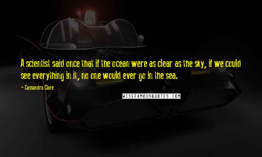 Cassandra Clare Quotes: A scientist said once that if the ocean were as clear as the sky, if we could see everything in it, no one would ever go in the sea.