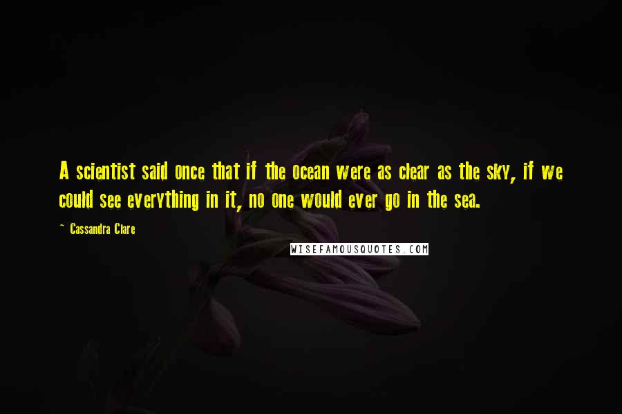 Cassandra Clare Quotes: A scientist said once that if the ocean were as clear as the sky, if we could see everything in it, no one would ever go in the sea.