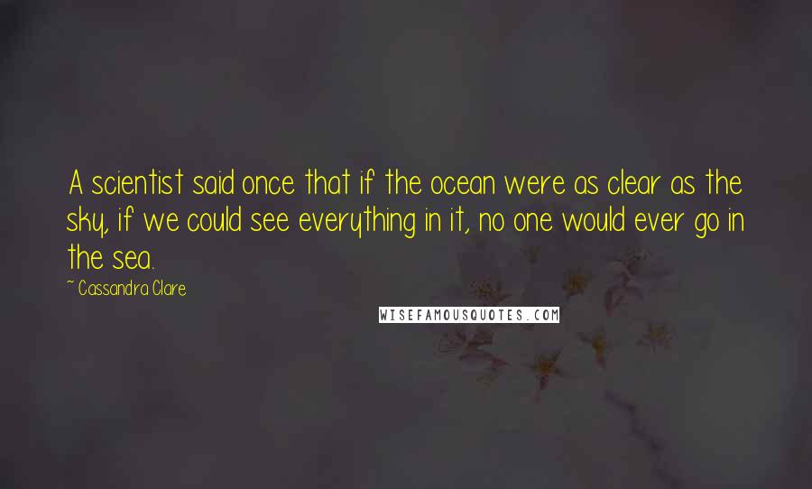 Cassandra Clare Quotes: A scientist said once that if the ocean were as clear as the sky, if we could see everything in it, no one would ever go in the sea.