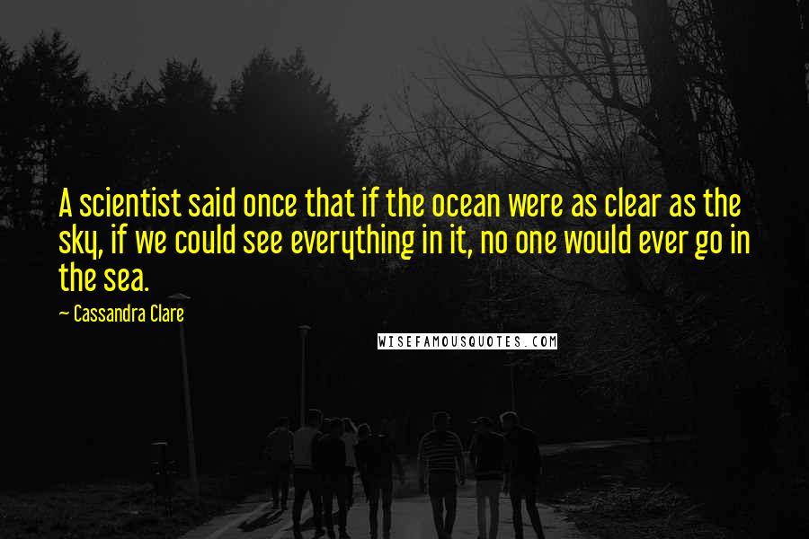 Cassandra Clare Quotes: A scientist said once that if the ocean were as clear as the sky, if we could see everything in it, no one would ever go in the sea.