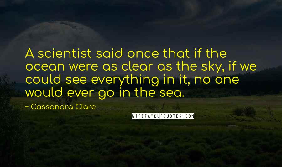 Cassandra Clare Quotes: A scientist said once that if the ocean were as clear as the sky, if we could see everything in it, no one would ever go in the sea.