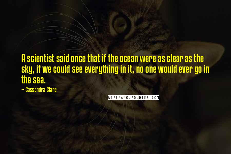 Cassandra Clare Quotes: A scientist said once that if the ocean were as clear as the sky, if we could see everything in it, no one would ever go in the sea.