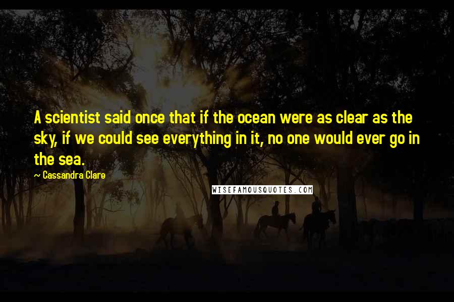 Cassandra Clare Quotes: A scientist said once that if the ocean were as clear as the sky, if we could see everything in it, no one would ever go in the sea.