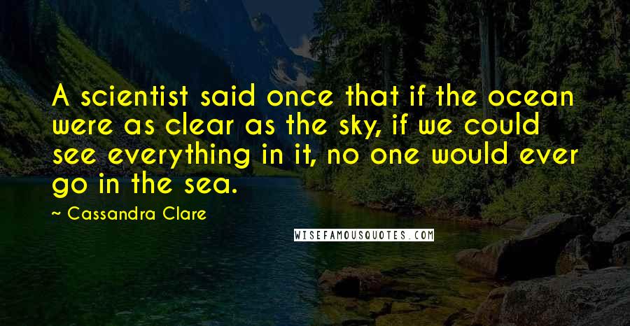 Cassandra Clare Quotes: A scientist said once that if the ocean were as clear as the sky, if we could see everything in it, no one would ever go in the sea.