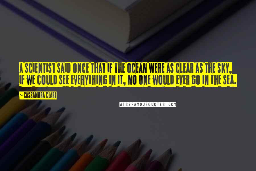 Cassandra Clare Quotes: A scientist said once that if the ocean were as clear as the sky, if we could see everything in it, no one would ever go in the sea.