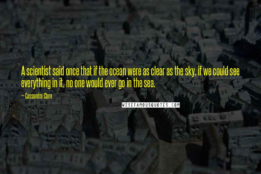 Cassandra Clare Quotes: A scientist said once that if the ocean were as clear as the sky, if we could see everything in it, no one would ever go in the sea.