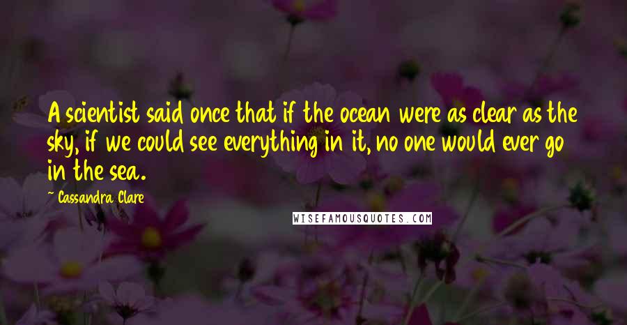 Cassandra Clare Quotes: A scientist said once that if the ocean were as clear as the sky, if we could see everything in it, no one would ever go in the sea.