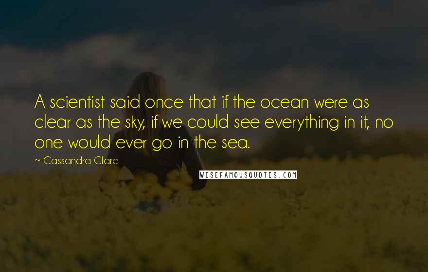 Cassandra Clare Quotes: A scientist said once that if the ocean were as clear as the sky, if we could see everything in it, no one would ever go in the sea.