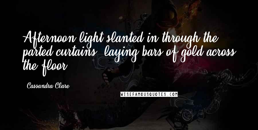 Cassandra Clare Quotes: Afternoon light slanted in through the parted curtains, laying bars of gold across the floor.