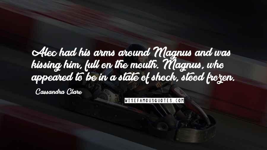 Cassandra Clare Quotes: Alec had his arms around Magnus and was kissing him, full on the mouth. Magnus, who appeared to be in a state of shock, stood frozen.