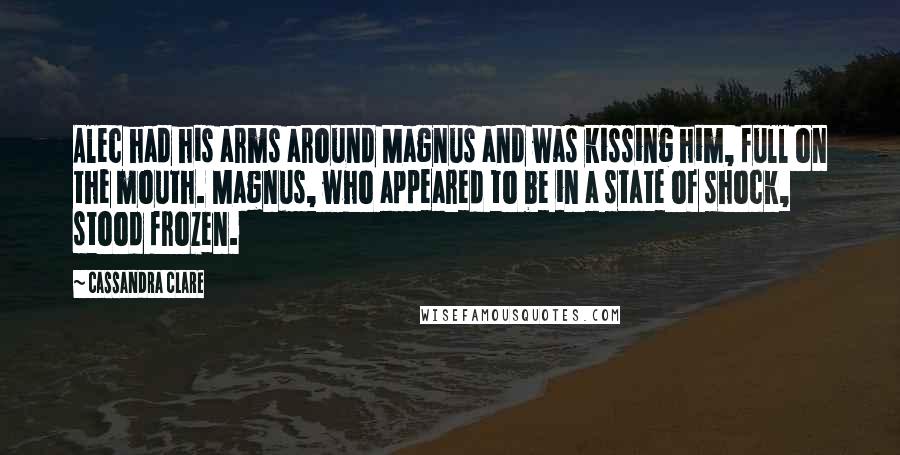 Cassandra Clare Quotes: Alec had his arms around Magnus and was kissing him, full on the mouth. Magnus, who appeared to be in a state of shock, stood frozen.