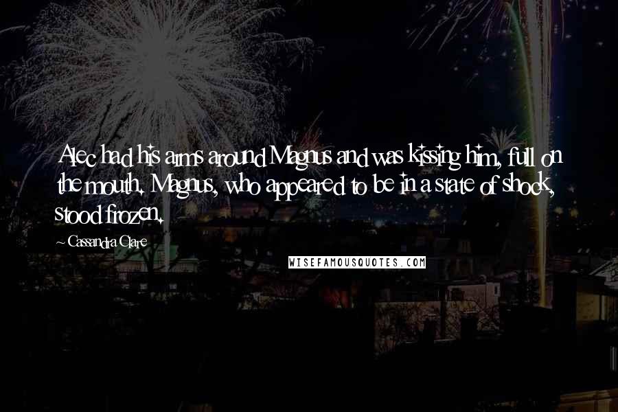 Cassandra Clare Quotes: Alec had his arms around Magnus and was kissing him, full on the mouth. Magnus, who appeared to be in a state of shock, stood frozen.