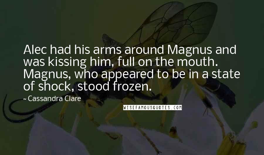 Cassandra Clare Quotes: Alec had his arms around Magnus and was kissing him, full on the mouth. Magnus, who appeared to be in a state of shock, stood frozen.