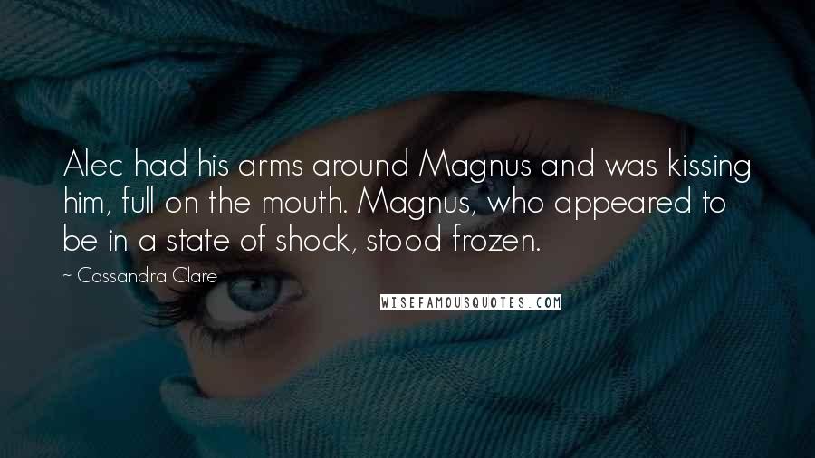 Cassandra Clare Quotes: Alec had his arms around Magnus and was kissing him, full on the mouth. Magnus, who appeared to be in a state of shock, stood frozen.