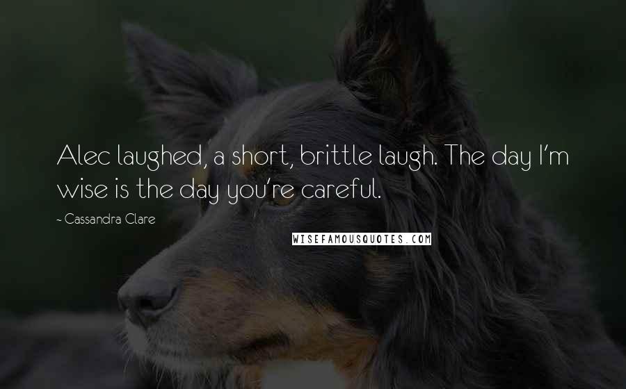 Cassandra Clare Quotes: Alec laughed, a short, brittle laugh. The day I'm wise is the day you're careful.