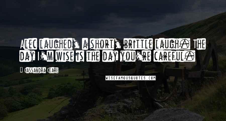 Cassandra Clare Quotes: Alec laughed, a short, brittle laugh. The day I'm wise is the day you're careful.