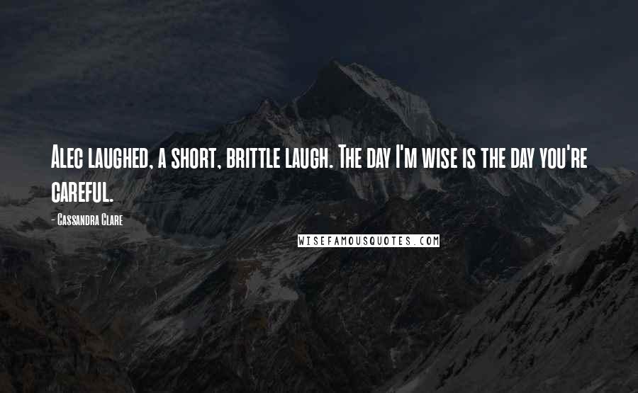 Cassandra Clare Quotes: Alec laughed, a short, brittle laugh. The day I'm wise is the day you're careful.