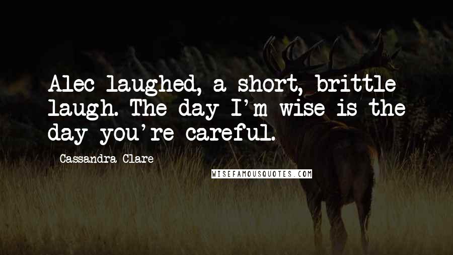 Cassandra Clare Quotes: Alec laughed, a short, brittle laugh. The day I'm wise is the day you're careful.