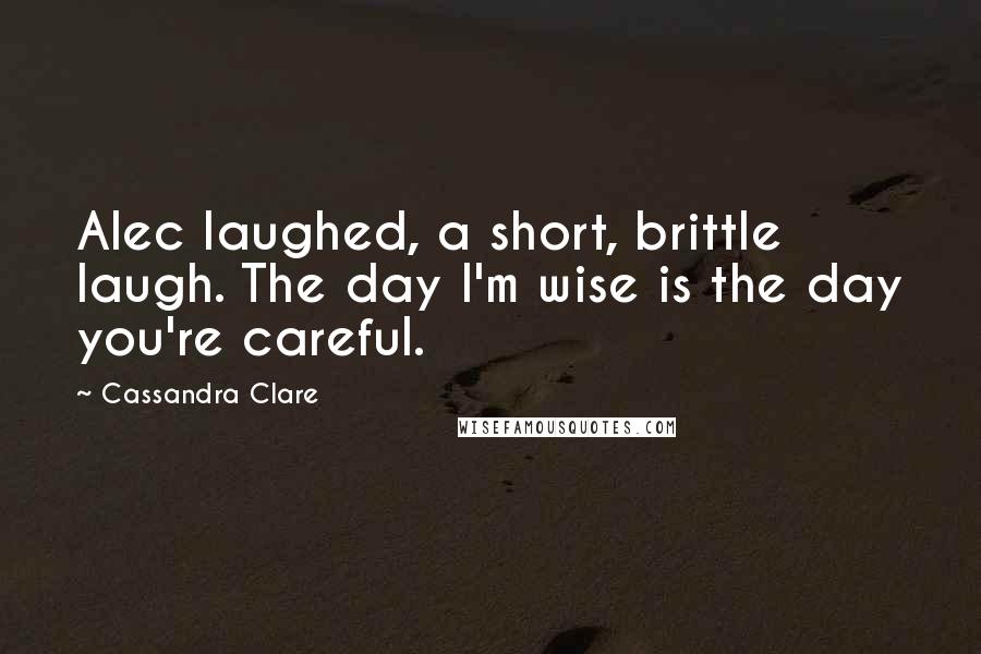 Cassandra Clare Quotes: Alec laughed, a short, brittle laugh. The day I'm wise is the day you're careful.