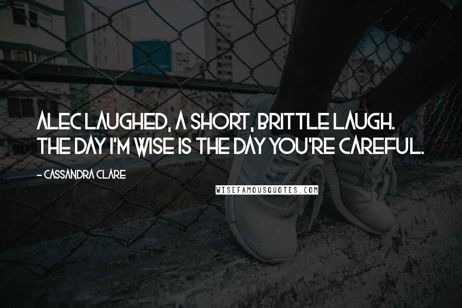 Cassandra Clare Quotes: Alec laughed, a short, brittle laugh. The day I'm wise is the day you're careful.