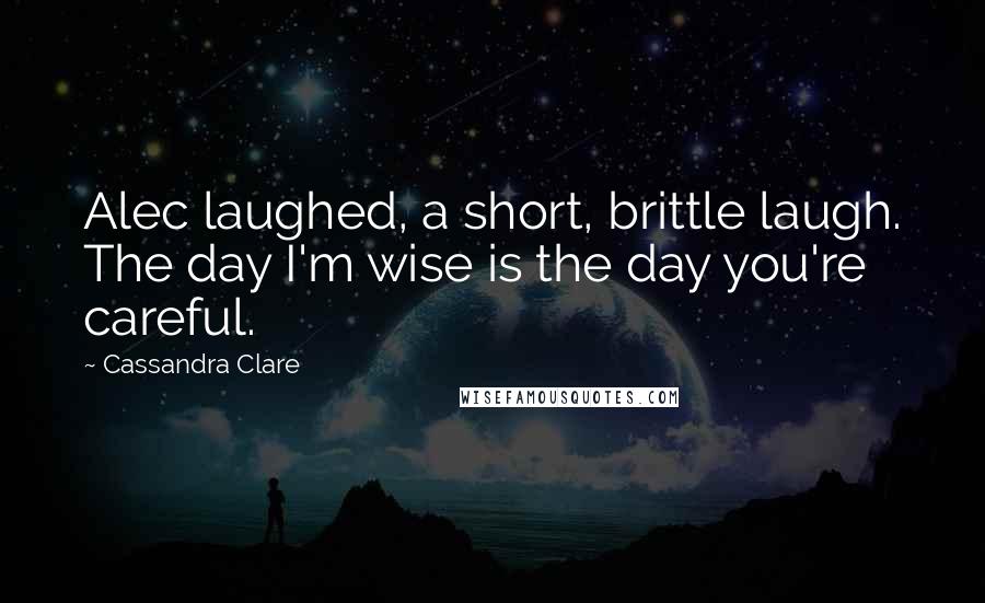 Cassandra Clare Quotes: Alec laughed, a short, brittle laugh. The day I'm wise is the day you're careful.