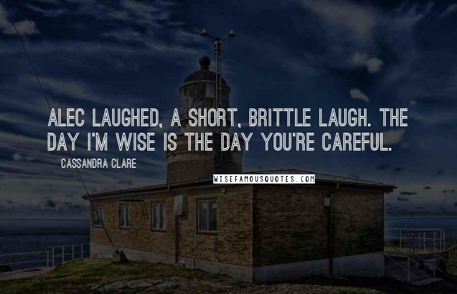 Cassandra Clare Quotes: Alec laughed, a short, brittle laugh. The day I'm wise is the day you're careful.